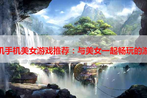 单机手机美女游戏推荐：与美女一起畅玩的游戏