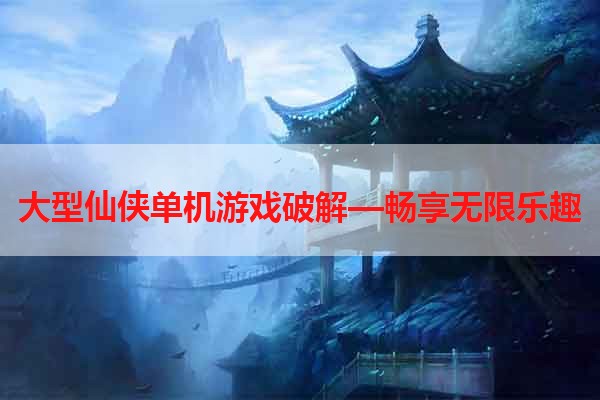 大型仙侠单机游戏破解—畅享无限乐趣