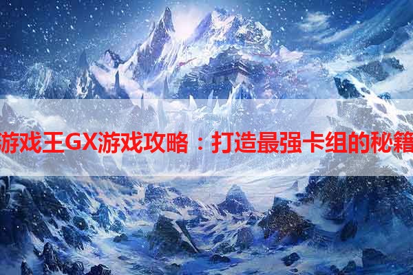 游戏王GX游戏攻略：打造最强卡组的秘籍