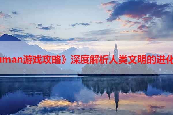 《Human游戏攻略》深度解析人类文明的进化之路