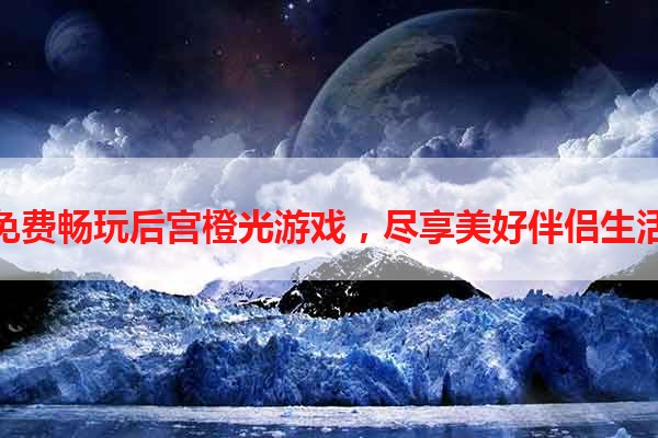 免费畅玩后宫橙光游戏，尽享美好伴侣生活