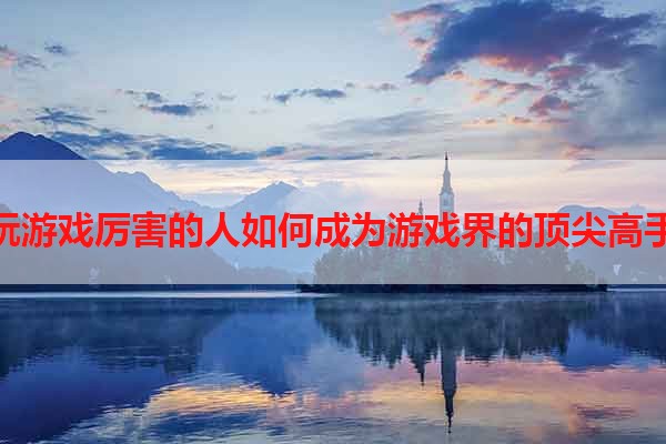 玩游戏厉害的人如何成为游戏界的顶尖高手