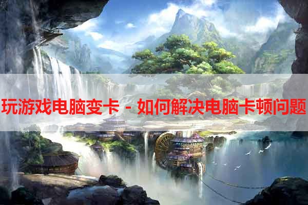 玩游戏电脑变卡 - 如何解决电脑卡顿问题