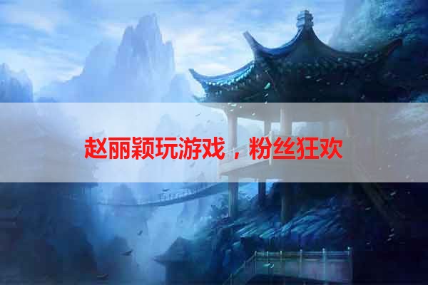 赵丽颖玩游戏，粉丝狂欢