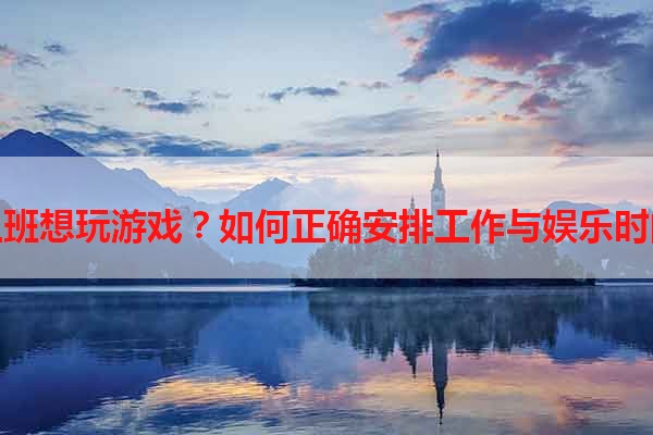 上班想玩游戏？如何正确安排工作与娱乐时间