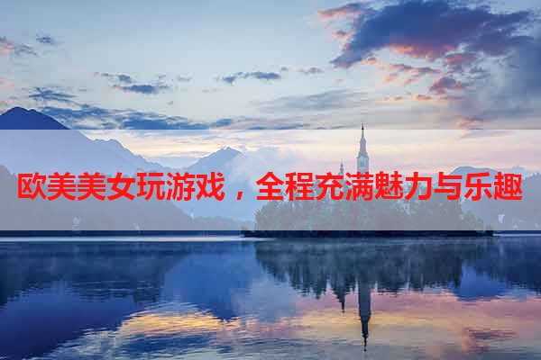 欧美美女玩游戏，全程充满魅力与乐趣