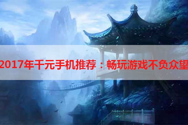 2017年千元手机推荐：畅玩游戏不负众望
