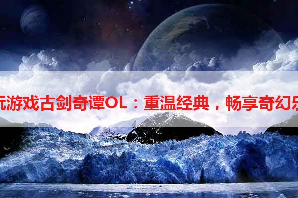 多玩游戏古剑奇谭OL：重温经典，畅享奇幻乐趣