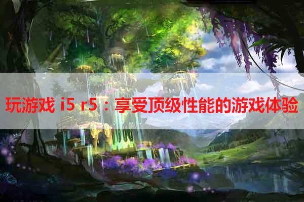 玩游戏 i5 r5：享受顶级性能的游戏体验