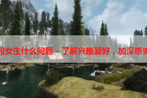 玩游戏问女生什么问题 - 了解兴趣爱好，加深感情的秘籍