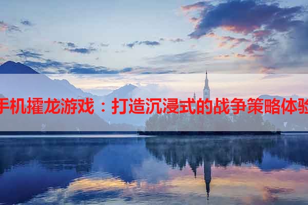 手机攉龙游戏：打造沉浸式的战争策略体验