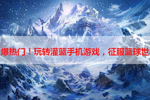火爆热门！玩转灌篮手机游戏，征服篮球世界