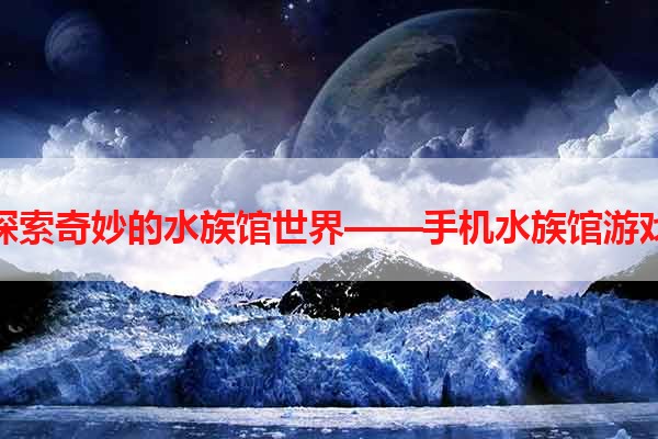 探索奇妙的水族馆世界——手机水族馆游戏
