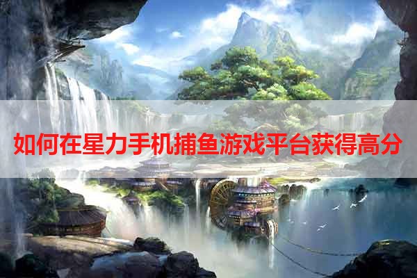如何在星力手机捕鱼游戏平台获得高分